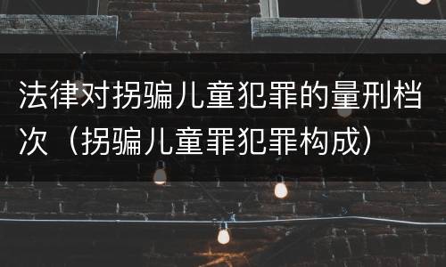 法律对拐骗儿童犯罪的量刑档次（拐骗儿童罪犯罪构成）
