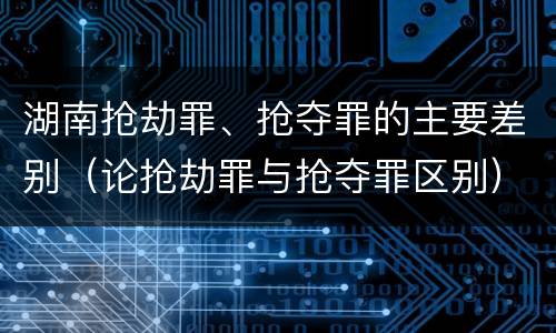 湖南抢劫罪、抢夺罪的主要差别（论抢劫罪与抢夺罪区别）