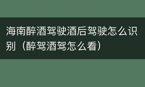 海南醉酒驾驶酒后驾驶怎么识别（醉驾酒驾怎么看）