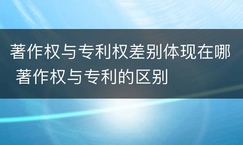 著作权与专利权差别体现在哪 著作权与专利的区别