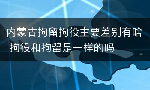 内蒙古拘留拘役主要差别有啥 拘役和拘留是一样的吗