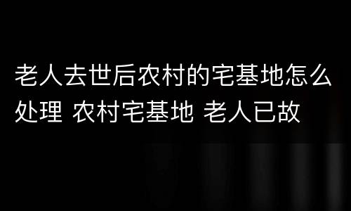 老人去世后农村的宅基地怎么处理 农村宅基地 老人已故