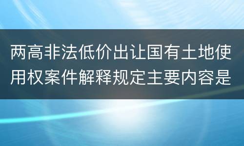 两高非法低价出让国有土地使用权案件解释规定主要内容是什么