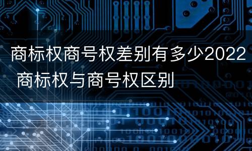 商标权商号权差别有多少2022 商标权与商号权区别