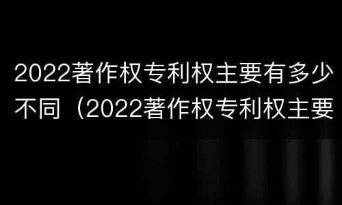 2022著作权专利权主要有多少不同（2022著作权专利权主要有多少不同的）