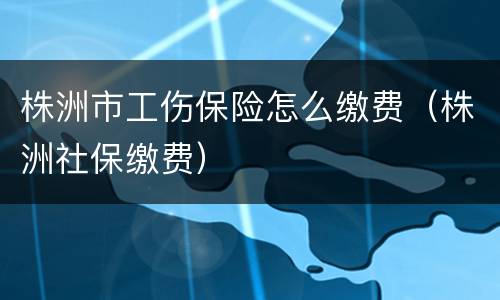 株洲市工伤保险怎么缴费（株洲社保缴费）