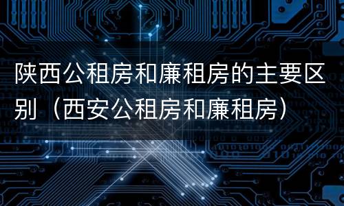 陕西公租房和廉租房的主要区别（西安公租房和廉租房）