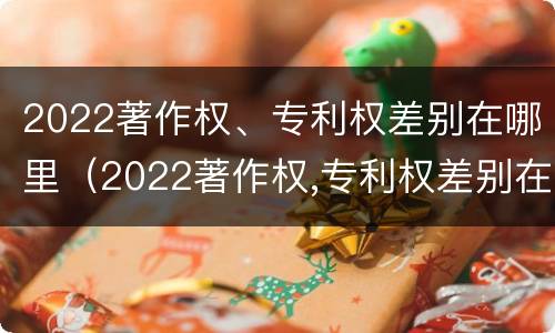 2022著作权、专利权差别在哪里（2022著作权,专利权差别在哪里）