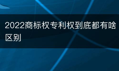 2022商标权专利权到底都有啥区别