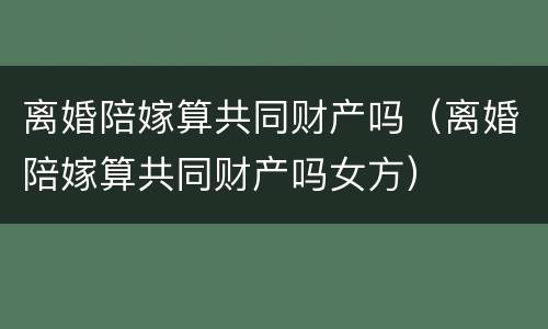 离婚陪嫁算共同财产吗（离婚陪嫁算共同财产吗女方）