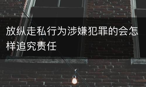 放纵走私行为涉嫌犯罪的会怎样追究责任