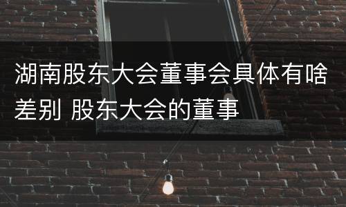 湖南股东大会董事会具体有啥差别 股东大会的董事