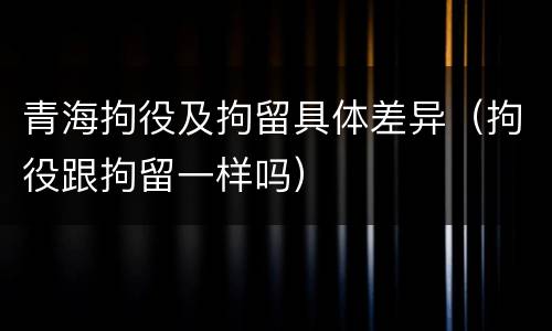 青海拘役及拘留具体差异（拘役跟拘留一样吗）