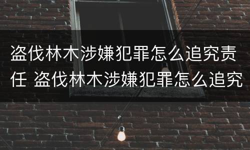 盗伐林木涉嫌犯罪怎么追究责任 盗伐林木涉嫌犯罪怎么追究责任呢