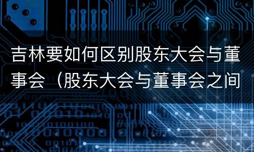 吉林要如何区别股东大会与董事会（股东大会与董事会之间是什么关系）