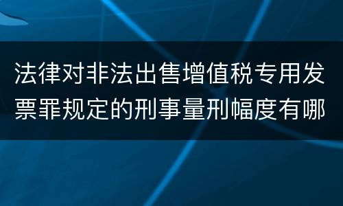 法律对非法出售增值税专用发票罪规定的刑事量刑幅度有哪些