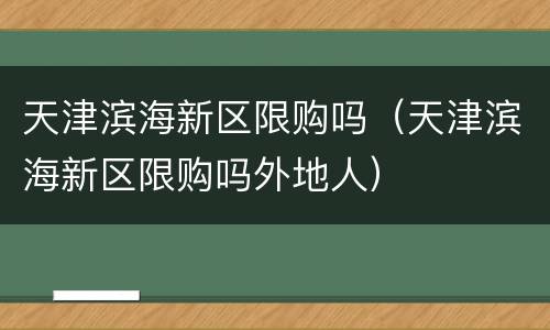 天津滨海新区限购吗（天津滨海新区限购吗外地人）