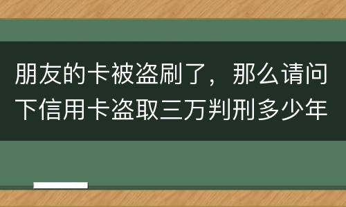 朋友的卡被盗刷了，那么请问下信用卡盗取三万判刑多少年