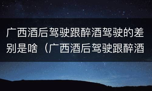 广西酒后驾驶跟醉酒驾驶的差别是啥（广西酒后驾驶跟醉酒驾驶的差别是啥呢）