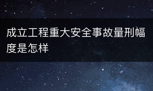 成立工程重大安全事故量刑幅度是怎样