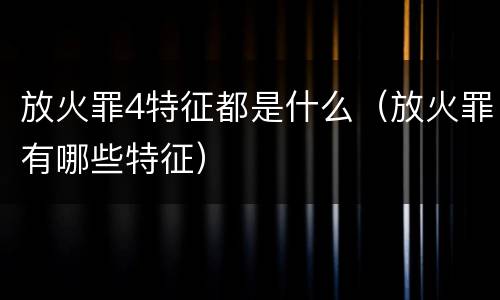放火罪4特征都是什么（放火罪有哪些特征）