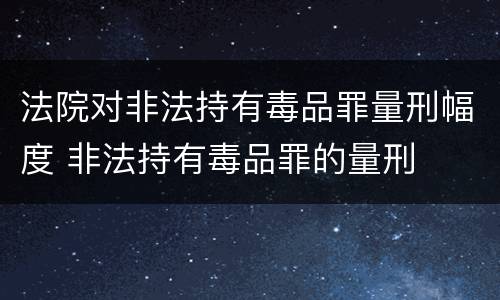 法院对非法持有毒品罪量刑幅度 非法持有毒品罪的量刑