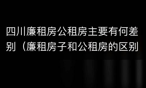四川廉租房公租房主要有何差别（廉租房子和公租房的区别）