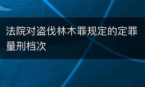 法院对盗伐林木罪规定的定罪量刑档次