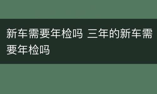 新车需要年检吗 三年的新车需要年检吗