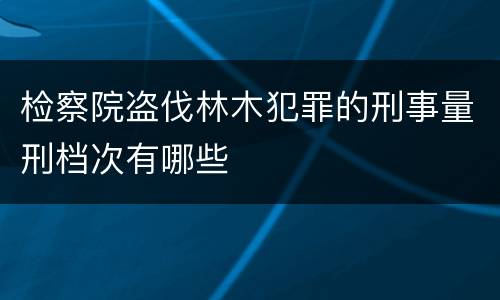 检察院盗伐林木犯罪的刑事量刑档次有哪些