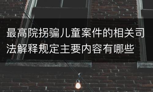 最高院拐骗儿童案件的相关司法解释规定主要内容有哪些