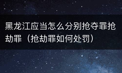 黑龙江应当怎么分别抢夺罪抢劫罪（抢劫罪如何处罚）