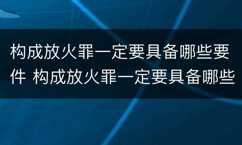 构成放火罪一定要具备哪些要件 构成放火罪一定要具备哪些要件和条件