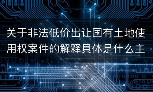 关于非法低价出让国有土地使用权案件的解释具体是什么主要规定