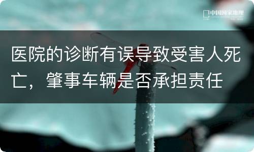 医院的诊断有误导致受害人死亡，肇事车辆是否承担责任