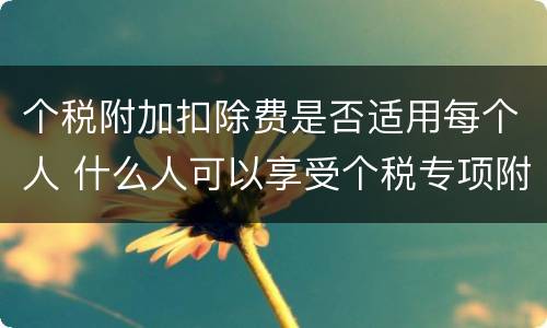 个税附加扣除费是否适用每个人 什么人可以享受个税专项附加扣除
