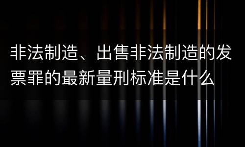 非法制造、出售非法制造的发票罪的最新量刑标准是什么