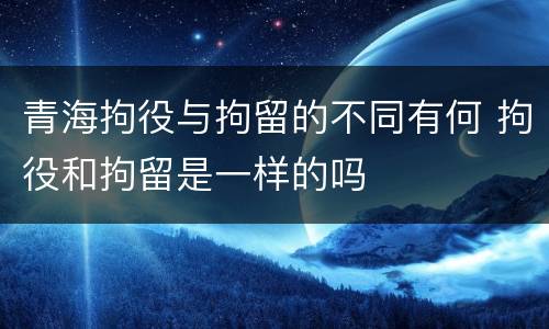 青海拘役与拘留的不同有何 拘役和拘留是一样的吗
