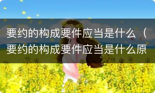 要约的构成要件应当是什么（要约的构成要件应当是什么原则）