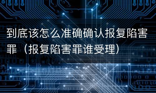 到底该怎么准确确认报复陷害罪（报复陷害罪谁受理）