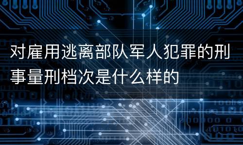 对雇用逃离部队军人犯罪的刑事量刑档次是什么样的