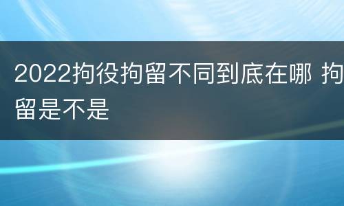 2022拘役拘留不同到底在哪 拘留是不是