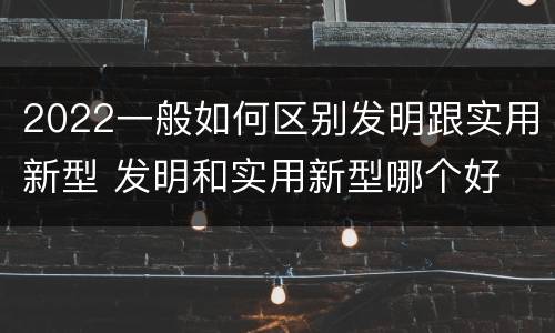 2022一般如何区别发明跟实用新型 发明和实用新型哪个好
