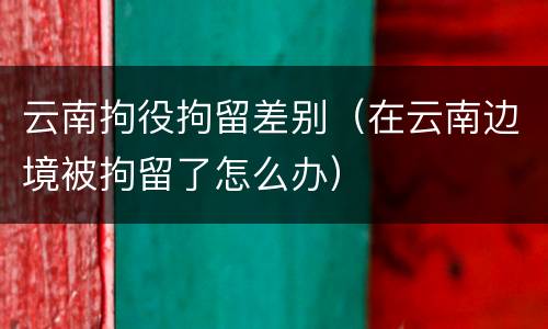 云南拘役拘留差别（在云南边境被拘留了怎么办）