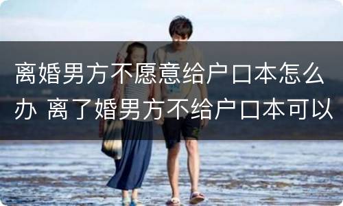 离婚男方不愿意给户口本怎么办 离了婚男方不给户口本可以起诉他吗
