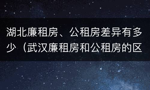 湖北廉租房、公租房差异有多少（武汉廉租房和公租房的区别）