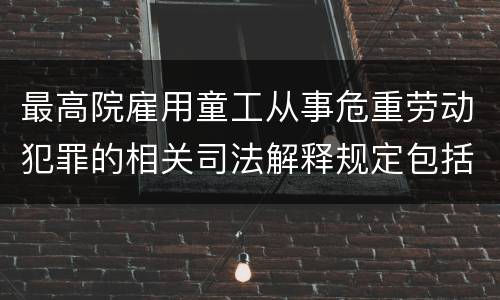 最高院雇用童工从事危重劳动犯罪的相关司法解释规定包括哪些内容