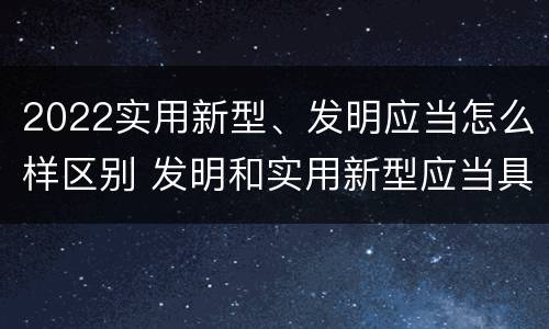 2022实用新型、发明应当怎么样区别 发明和实用新型应当具备