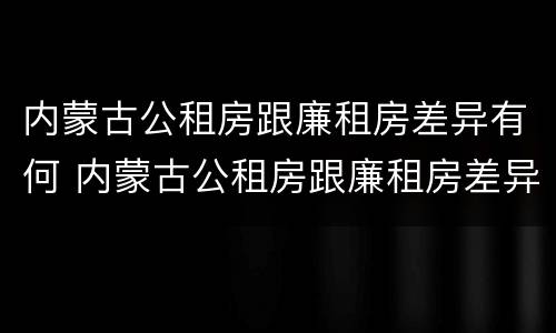 内蒙古公租房跟廉租房差异有何 内蒙古公租房跟廉租房差异有何区别