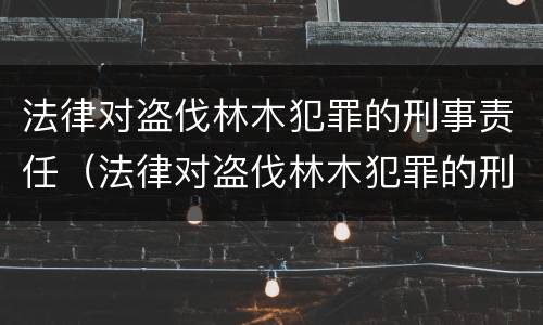 法律对盗伐林木犯罪的刑事责任（法律对盗伐林木犯罪的刑事责任的定义）